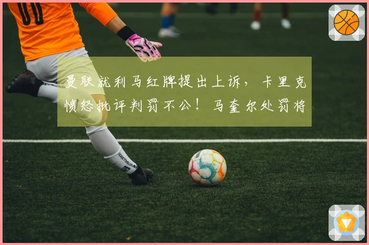 曼联就利马红牌提出上诉，卡里克愤怒批评判罚不公！马奎尔处罚将在两日内揭晓