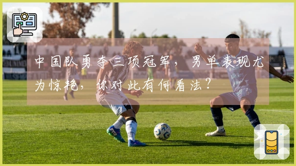 中国队勇夺三项冠军，男单表现尤为惊艳，你对此有何看法？