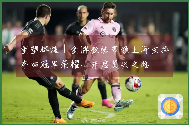 重塑辉煌｜金牌教练带领上海女排夺回冠军荣耀，开启复兴之路