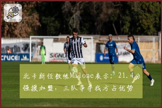 北卡新任教练Malone表示：21.4分强援加盟，三队争夺我方占优势