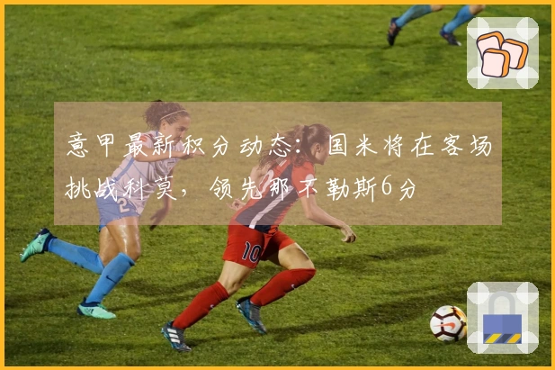 意甲最新积分动态：国米将在客场挑战科莫，领先那不勒斯6分