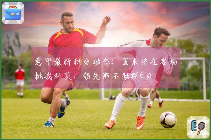 意甲最新积分动态：国米将在客场挑战科莫，领先那不勒斯6分