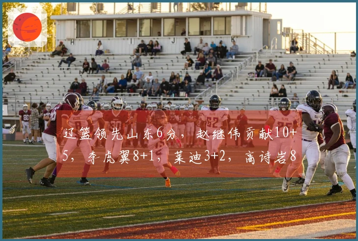辽篮领先山东6分，赵继伟贡献10+5，李虎翼8+1，莱迪3+2，高诗岩8+5