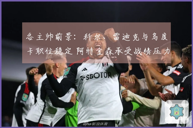 各主帅前景：科尔、雷迪克与乌度卡职位稳定 阿特金森承受战绩压力
