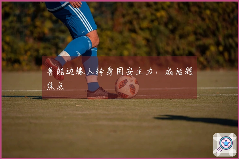 鲁能边缘人转身国安主力，成话题焦点