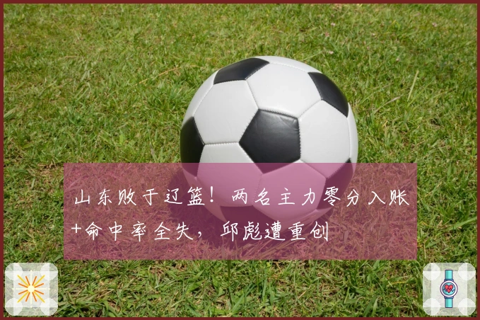 山东败于辽篮！两名主力零分入账+命中率全失，邱彪遭重创