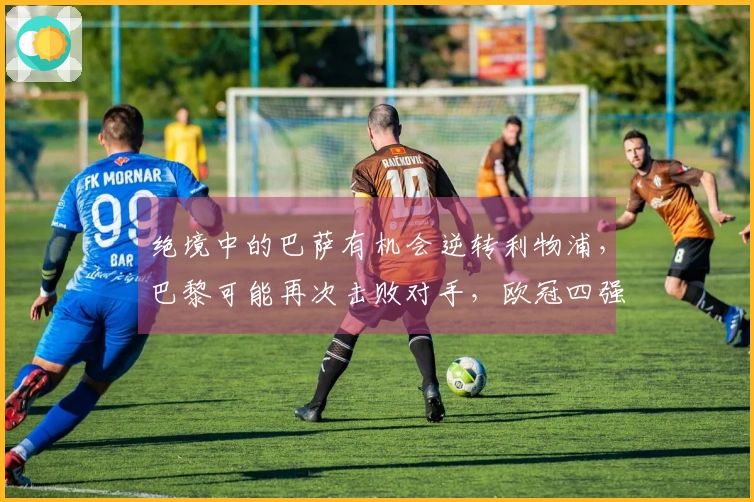 绝境中的巴萨有机会逆转利物浦，巴黎可能再次击败对手，欧冠四强今晚待揭晓！