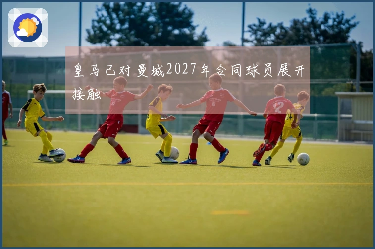 皇马已对曼城2027年合同球员展开接触